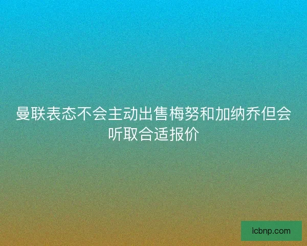 曼联表态不会主动出售梅努和加纳乔但会听取合适报价