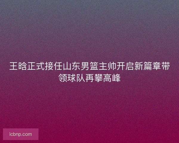 王晗正式接任山东男篮主帅开启新篇章带领球队再攀高峰