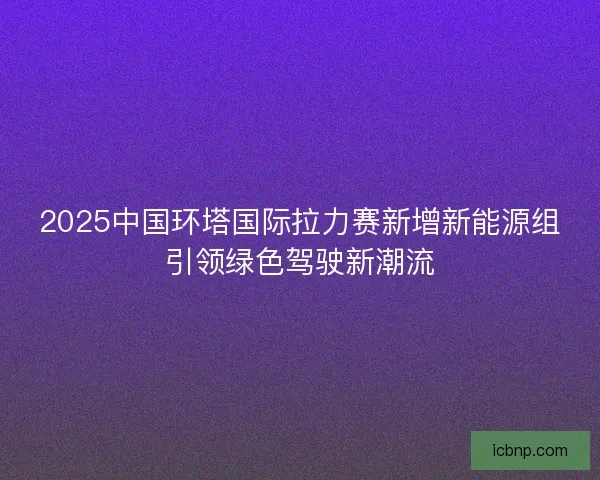 2025中国环塔国际拉力赛新增新能源组引领绿色驾驶新潮流
