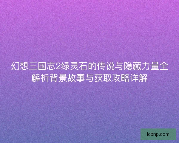 幻想三国志2绿灵石的传说与隐藏力量全解析背景故事与获取攻略详解