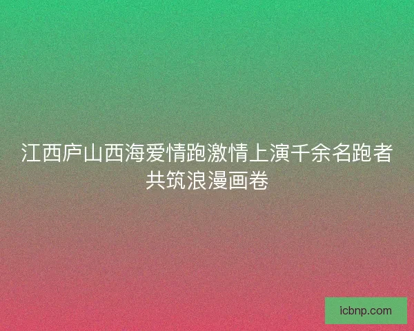 江西庐山西海爱情跑激情上演千余名跑者共筑浪漫画卷