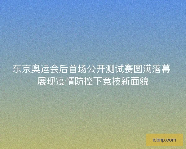 东京奥运会后首场公开测试赛圆满落幕 展现疫情防控下竞技新面貌